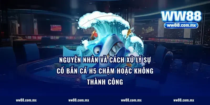 Nguyên nhân và cách xử lý sự cố bắn cá H5 chậm hoặc không thành công